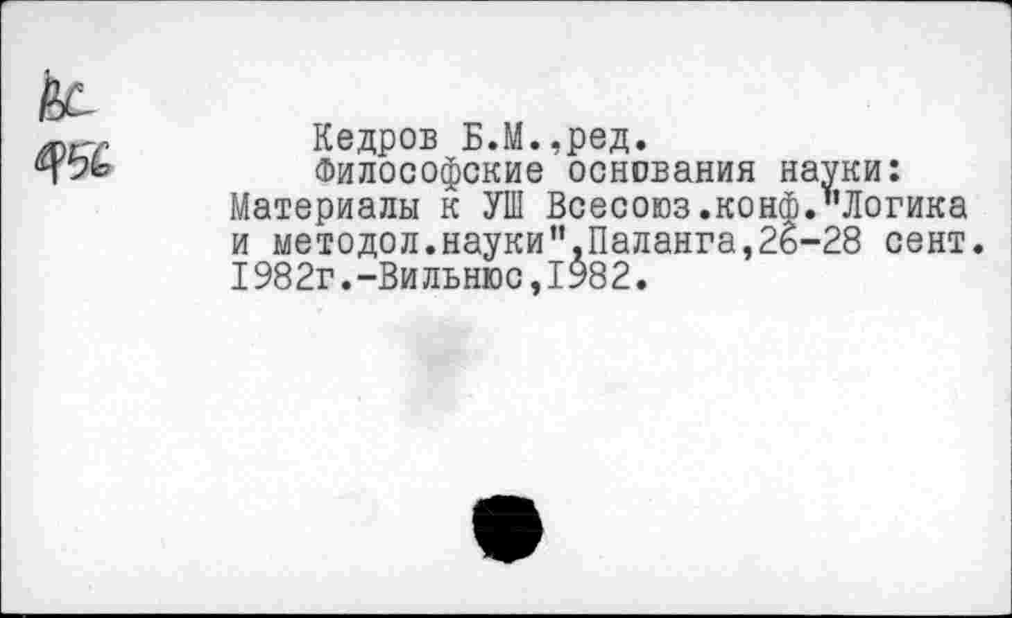 ﻿Кедров Б.М.,ред.
Философские основания науки: Материалы к УШ Всесоюз.конф."Логика и методол.науки",Паланга,26-28 сент. 1982г.-Вильнюс,1982.